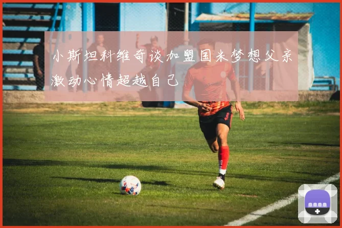 小斯坦科维奇谈加盟国米梦想父亲激动心情超越自己