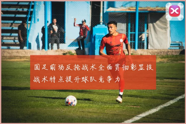 国足前场反抢战术全面贯彻彰显技战术特点提升球队竞争力