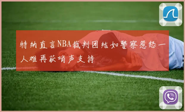 特纳直言NBA裁判团结如警察惹怒一人难再获哨声支持