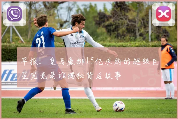 早报：皇马豪掷15亿求购的超级巨星究竟是谁揭秘背后故事