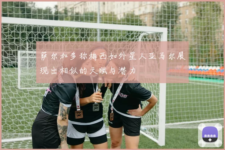 萨尔加多称梅西如外星人亚马尔展现出相似的天赋与潜力