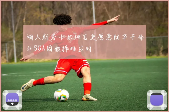 湖人新秀卡尔坦言更愿意防华子而非SGA因假摔难应对