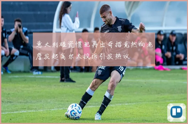 意大利碰瓷惯犯再出奇招竟然向老詹发起高尔夫投诉引发热议