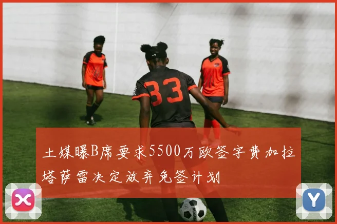土媒曝B席要求5500万欧签字费加拉塔萨雷决定放弃免签计划
