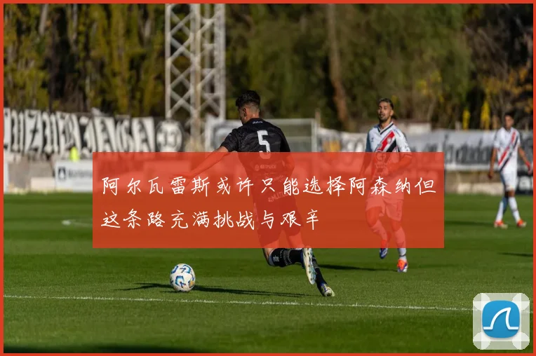 阿尔瓦雷斯或许只能选择阿森纳但这条路充满挑战与艰辛
