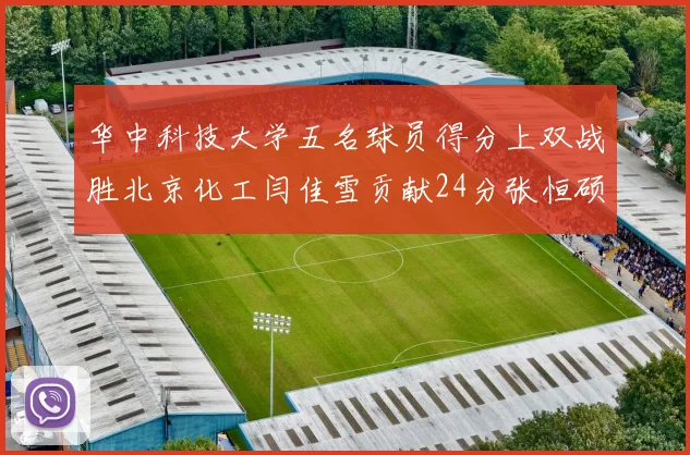 华中科技大学五名球员得分上双战胜北京化工闫佳雪贡献24分张恒硕斩获25分8篮板8助攻