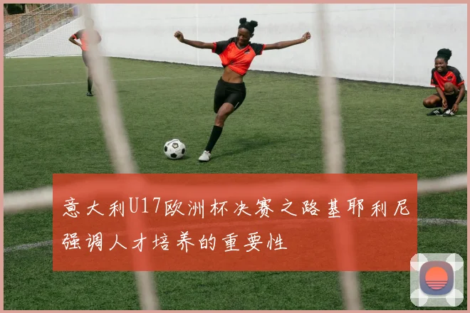 意大利U17欧洲杯决赛之路基耶利尼强调人才培养的重要性