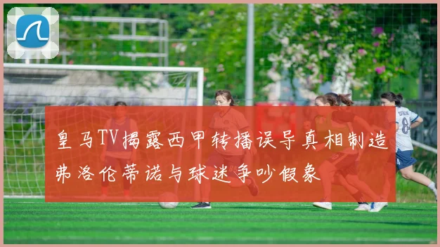 皇马TV揭露西甲转播误导真相制造弗洛伦蒂诺与球迷争吵假象