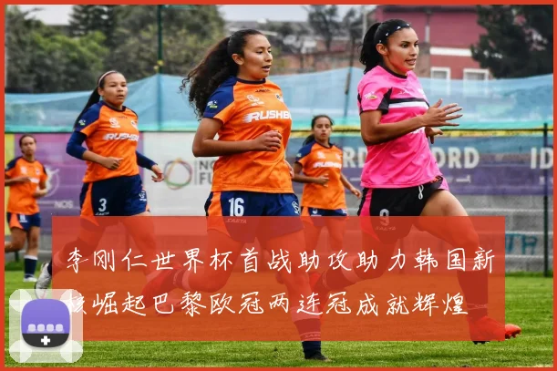 李刚仁世界杯首战助攻助力韩国新核崛起巴黎欧冠两连冠成就辉煌