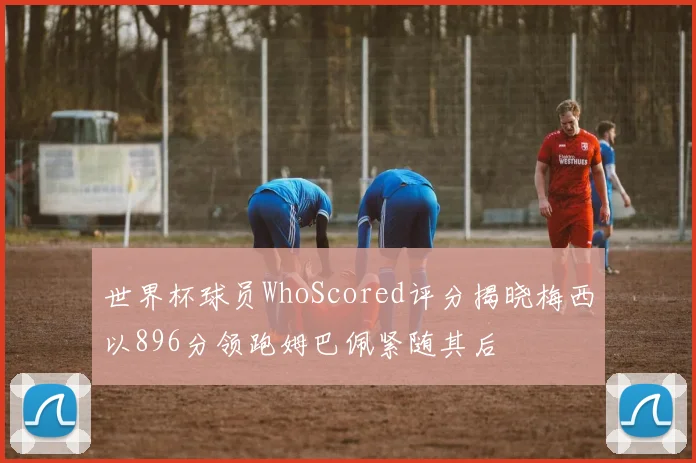 世界杯球员WhoScored评分揭晓梅西以896分领跑姆巴佩紧随其后
