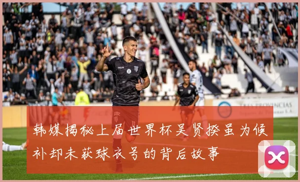 韩媒揭秘上届世界杯吴贤揆虽为候补却未获球衣号的背后故事